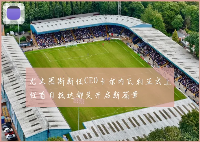尤文图斯新任CEO卡尔内瓦利正式上任首日抵达都灵开启新篇章