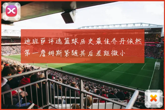 迪班萨评选篮球历史最佳乔丹依然第一詹姆斯紧随其后差距微小