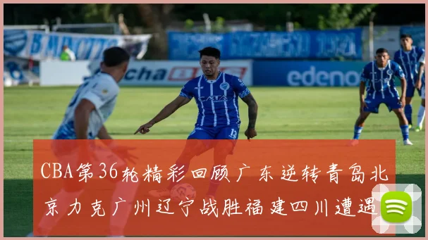 CBA第36轮精彩回顾广东逆转青岛北京力克广州辽宁战胜福建四川遭遇36连败困境