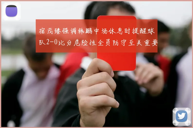 宿茂臻强调韩鹏中场休息时提醒球队2-0比分危险性全员防守至关重要