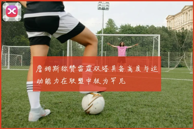 詹姆斯称赞雷霆双塔具备高度与运动能力在联盟中极为罕见