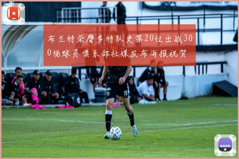 布兰特荣膺多特队史第20位出战300场球员俱乐部社媒发布海报祝贺