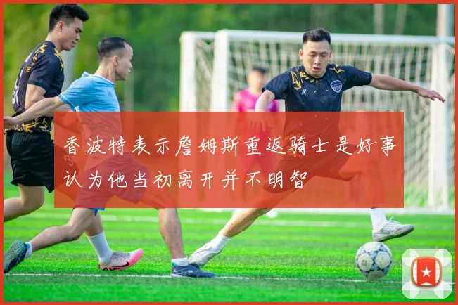 香波特表示詹姆斯重返骑士是好事认为他当初离开并不明智