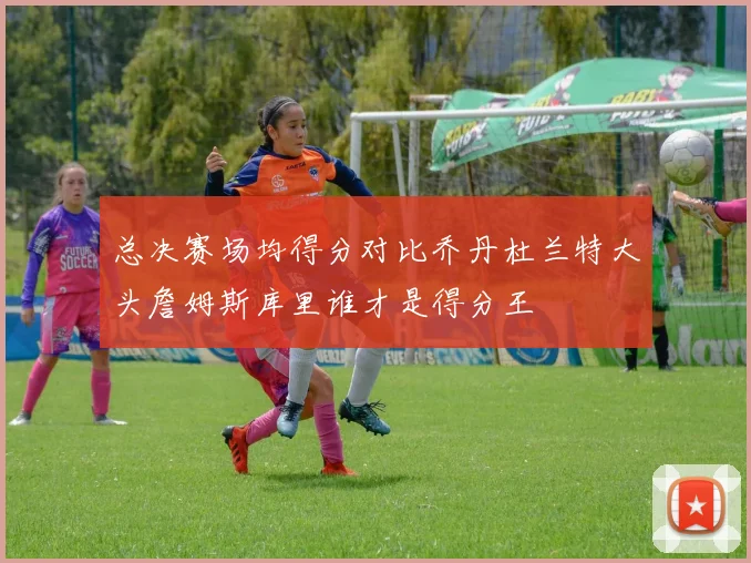总决赛场均得分对比乔丹杜兰特大头詹姆斯库里谁才是得分王