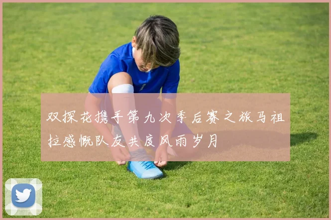 双探花携手第九次季后赛之旅马祖拉感慨队友共度风雨岁月