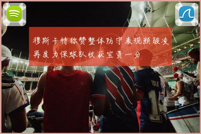 穆斯卡特称赞整体防守表现颜骏凌再度力保球队收获宝贵一分