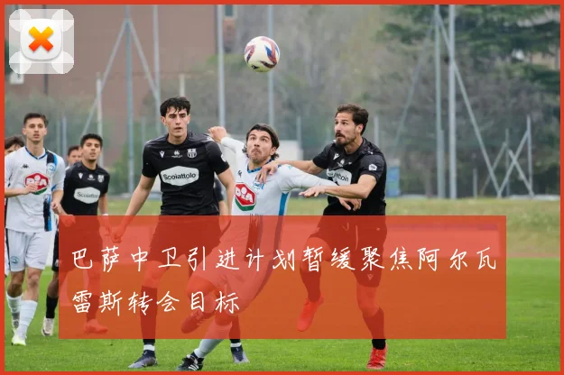 巴萨中卫引进计划暂缓聚焦阿尔瓦雷斯转会目标