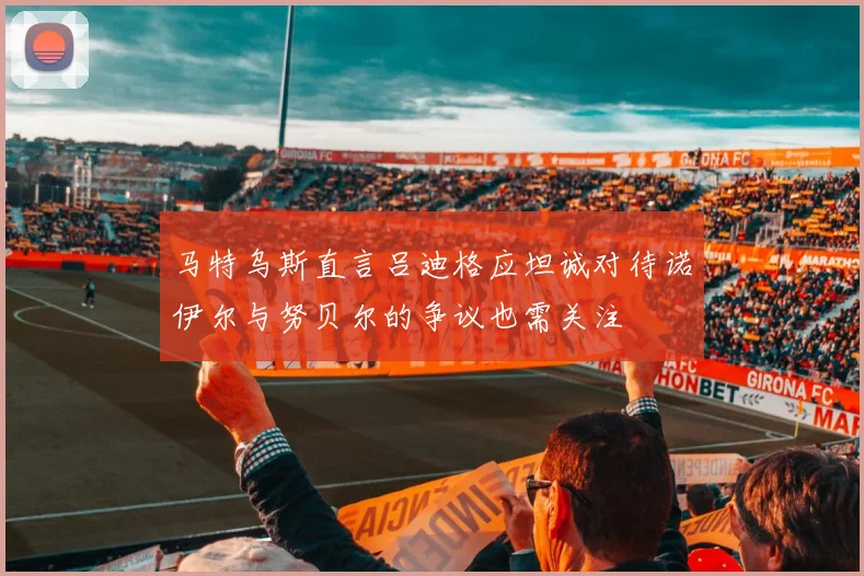 马特乌斯直言吕迪格应坦诚对待诺伊尔与努贝尔的争议也需关注