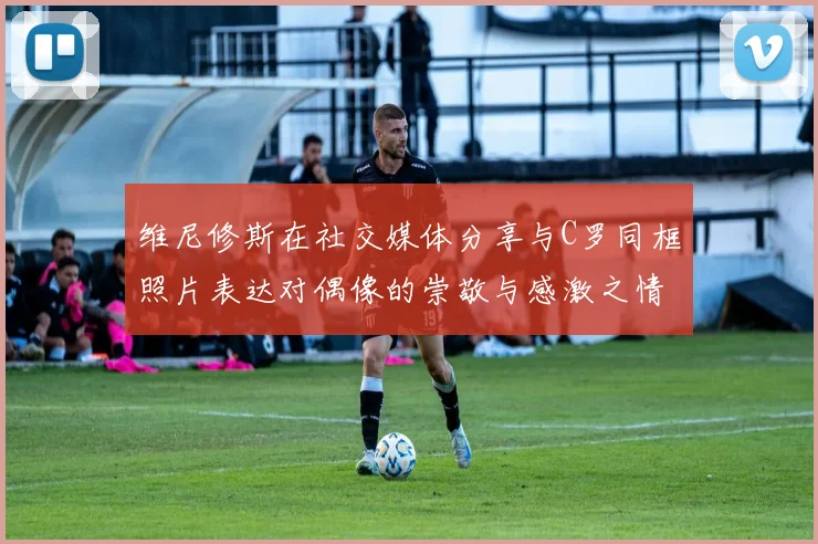 维尼修斯在社交媒体分享与C罗同框照片表达对偶像的崇敬与感激之情