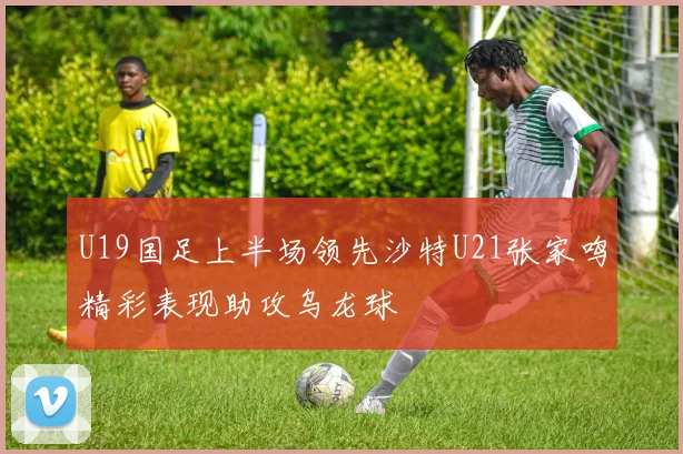 U19国足上半场领先沙特U21张家鸣精彩表现助攻乌龙球