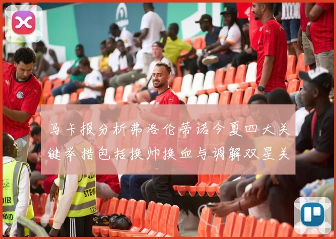 马卡报分析弗洛伦蒂诺今夏四大关键举措包括换帅换血与调解双星关系