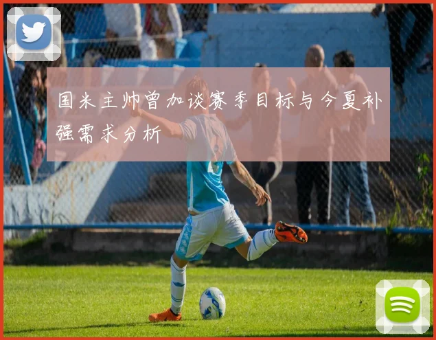 国米主帅曾加谈赛季目标与今夏补强需求分析