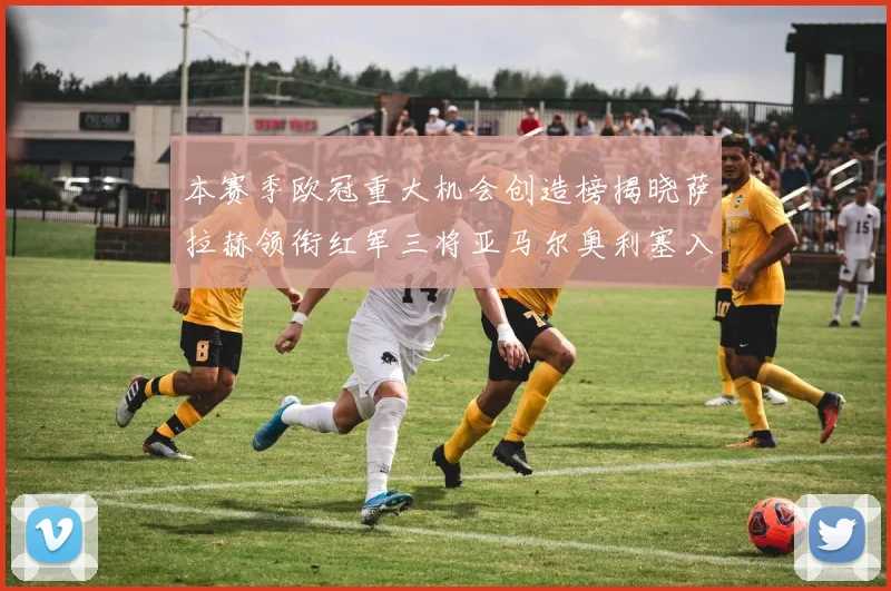本赛季欧冠重大机会创造榜揭晓萨拉赫领衔红军三将亚马尔奥利塞入围