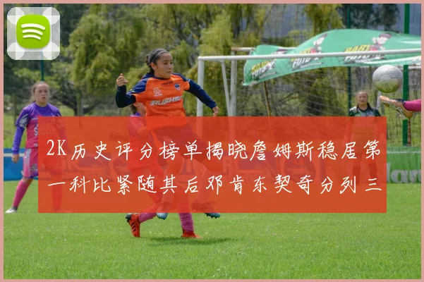 2K历史评分榜单揭晓詹姆斯稳居第一科比紧随其后邓肯东契奇分列三四位